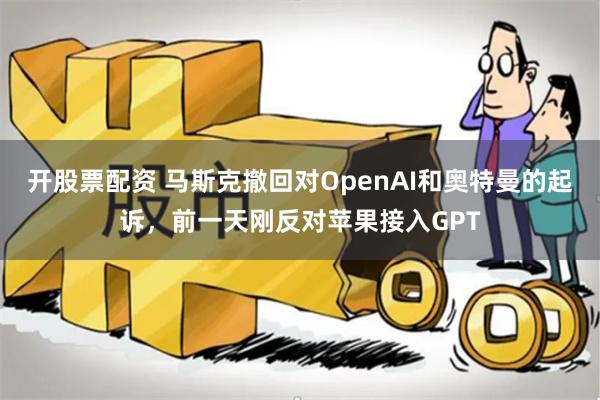 开股票配资 马斯克撤回对OpenAI和奥特曼的起诉，前一天刚反对苹果接入GPT