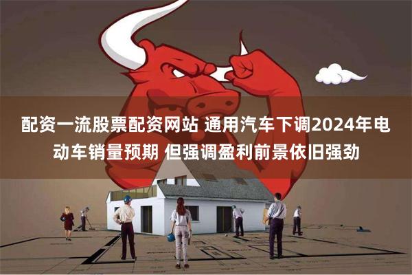 配资一流股票配资网站 通用汽车下调2024年电动车销量预期 但强调盈利前景依旧强劲