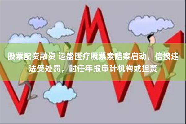 股票配资融资 运盛医疗股票索赔案启动，信披违法受处罚，时任年报审计机构或担责