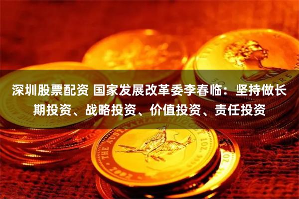 深圳股票配资 国家发展改革委李春临：坚持做长期投资、战略投资、价值投资、责任投资