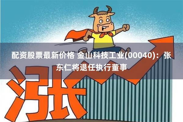 配资股票最新价格 金山科技工业(00040)：张东仁将退任执行董事