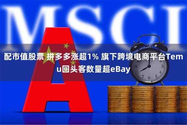 配市值股票 拼多多涨超1% 旗下跨境电商平台Temu回头客数量超eBay