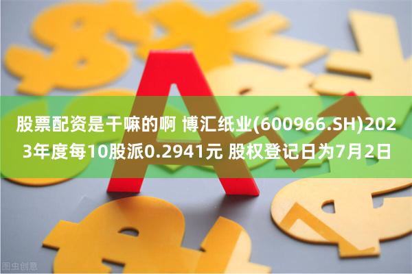 股票配资是干嘛的啊 博汇纸业(600966.SH)2023年度每10股派0.2941元 股权登记日为7月2日