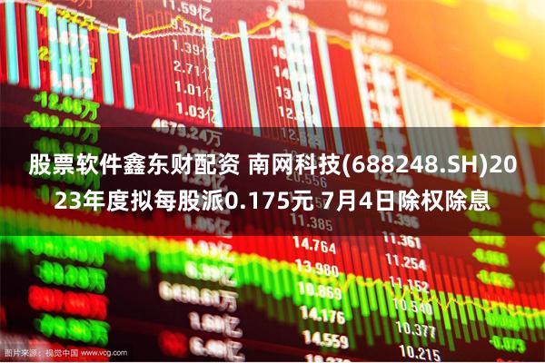 股票软件鑫东财配资 南网科技(688248.SH)2023年度拟每股派0.175元 7月4日除权除息