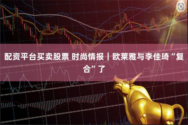 配资平台买卖股票 时尚情报｜欧莱雅与李佳琦“复合”了