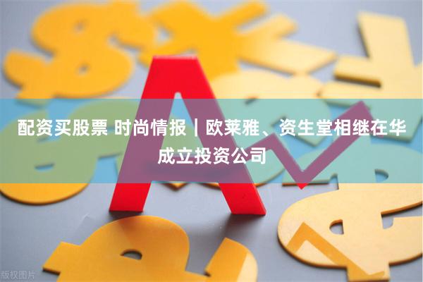 配资买股票 时尚情报｜欧莱雅、资生堂相继在华成立投资公司