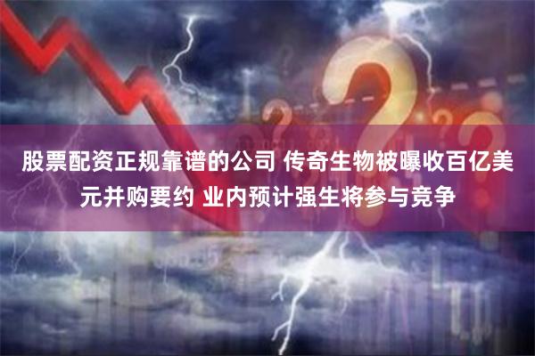 股票配资正规靠谱的公司 传奇生物被曝收百亿美元并购要约 业内预计强生将参与竞争