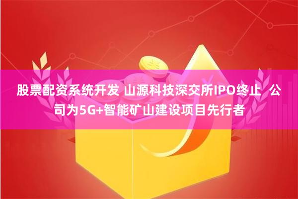 股票配资系统开发 山源科技深交所IPO终止  公司为5G+智能矿山建设项目先行者