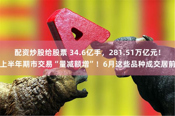 配资炒股给股票 34.6亿手，281.51万亿元！上半年期市交易“量减额增”！6月这些品种成交居前