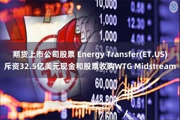 期货上市公司股票 Energy Transfer(ET.US)斥资32.5亿美元现金和股票收购WTG Midstream