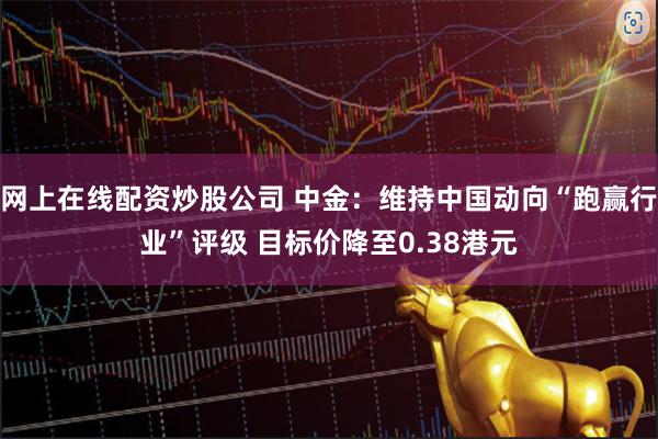 网上在线配资炒股公司 中金：维持中国动向“跑赢行业”评级 目标价降至0.38港元