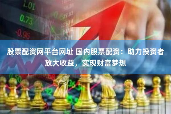 股票配资网平台网址 国内股票配资：助力投资者放大收益，实现财富梦想