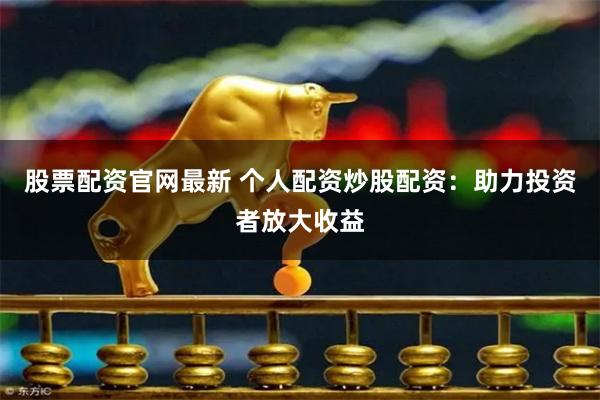 股票配资官网最新 个人配资炒股配资：助力投资者放大收益