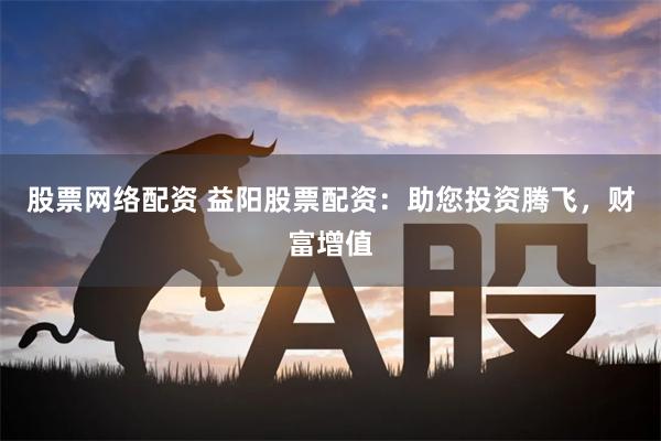 股票网络配资 益阳股票配资：助您投资腾飞，财富增值