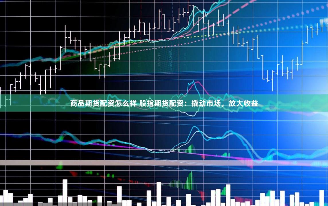 商品期货配资怎么样 股指期货配资：撬动市场，放大收益