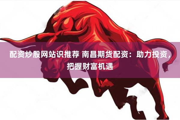 配资炒股网站识推荐 南昌期货配资：助力投资，把握财富机遇