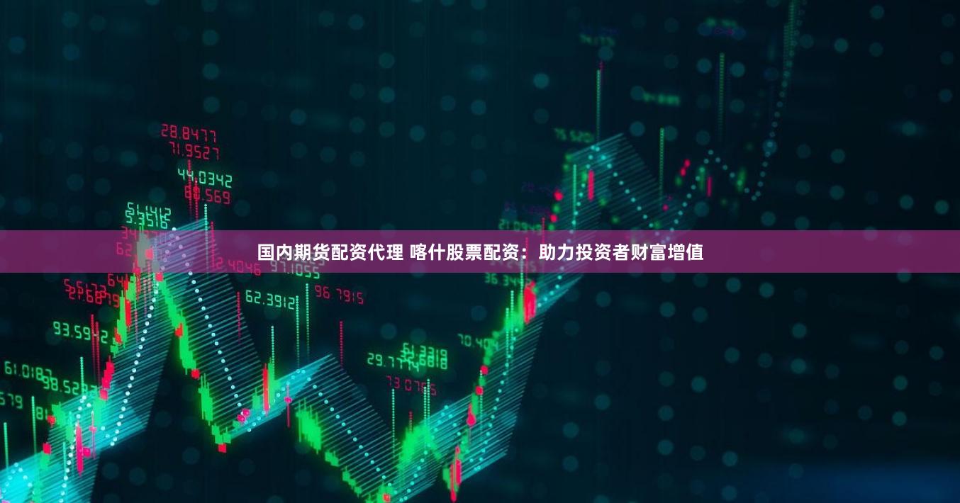 国内期货配资代理 喀什股票配资：助力投资者财富增值