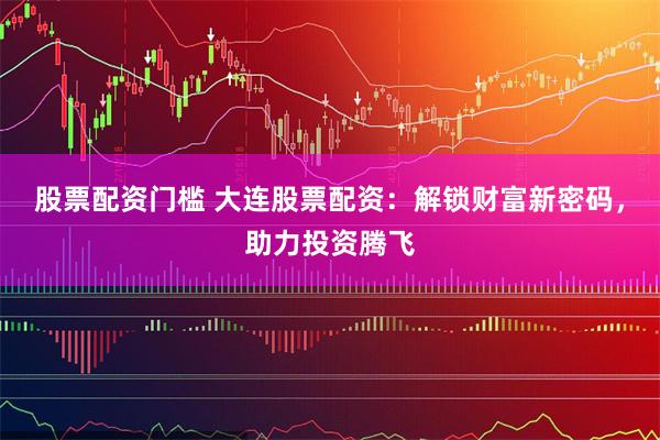 股票配资门槛 大连股票配资：解锁财富新密码，助力投资腾飞