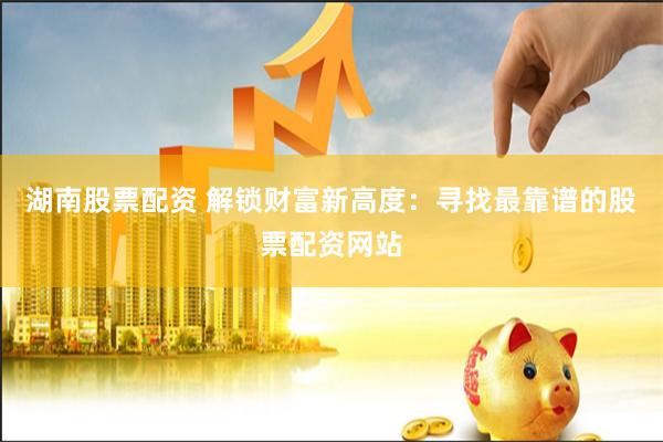 湖南股票配资 解锁财富新高度：寻找最靠谱的股票配资网站