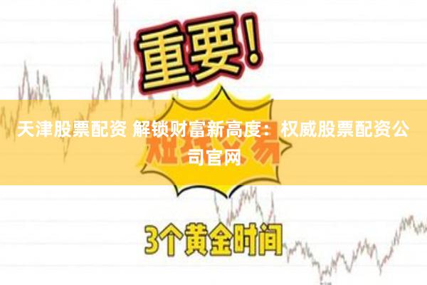 天津股票配资 解锁财富新高度：权威股票配资公司官网