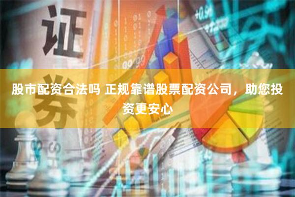 股市配资合法吗 正规靠谱股票配资公司，助您投资更安心