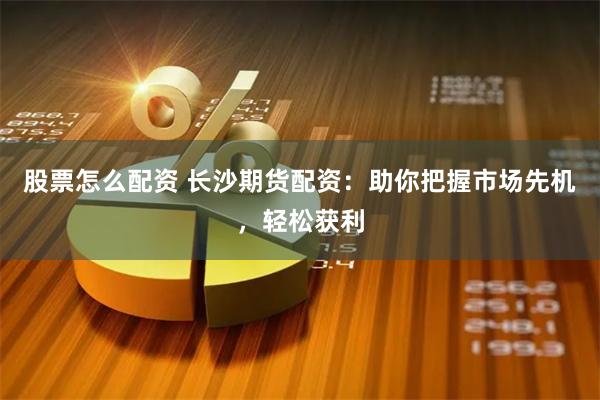 股票怎么配资 长沙期货配资：助你把握市场先机，轻松获利
