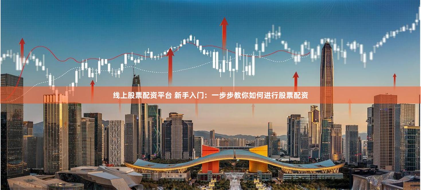 线上股票配资平台 新手入门:一步步教你如何进行股票配资