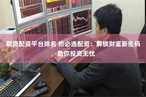 期货配资平台排名 拾必选配资：解锁财富新密码，助你投资无忧