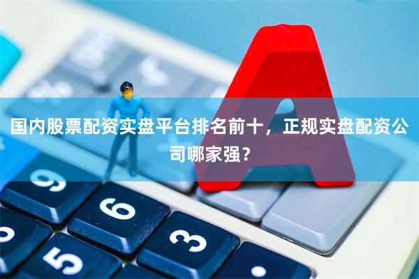 国内股票配资实盘平台排名前十，正规实盘配资公司哪家强？