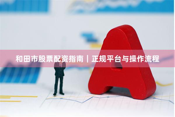 和田市股票配资指南｜正规平台与操作流程