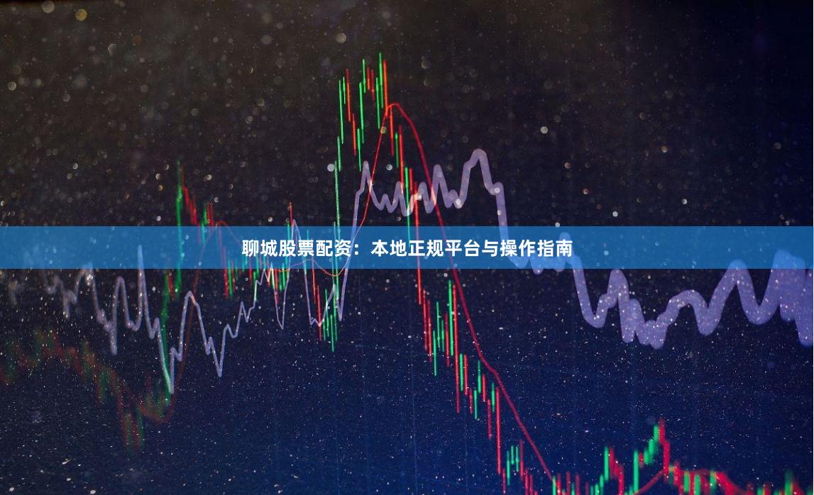 聊城股票配资：本地正规平台与操作指南
